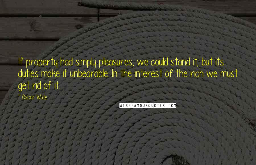 Oscar Wilde Quotes: If property had simply pleasures, we could stand it; but its duties make it unbearable. In the interest of the rich we must get rid of it.