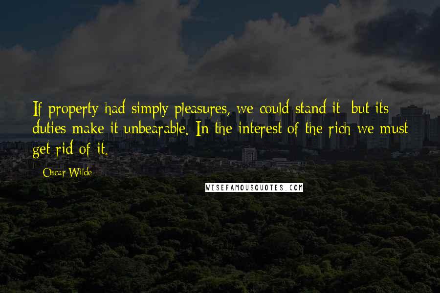 Oscar Wilde Quotes: If property had simply pleasures, we could stand it; but its duties make it unbearable. In the interest of the rich we must get rid of it.