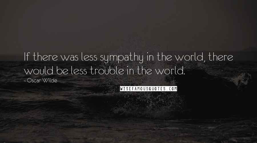 Oscar Wilde Quotes: If there was less sympathy in the world, there would be less trouble in the world.