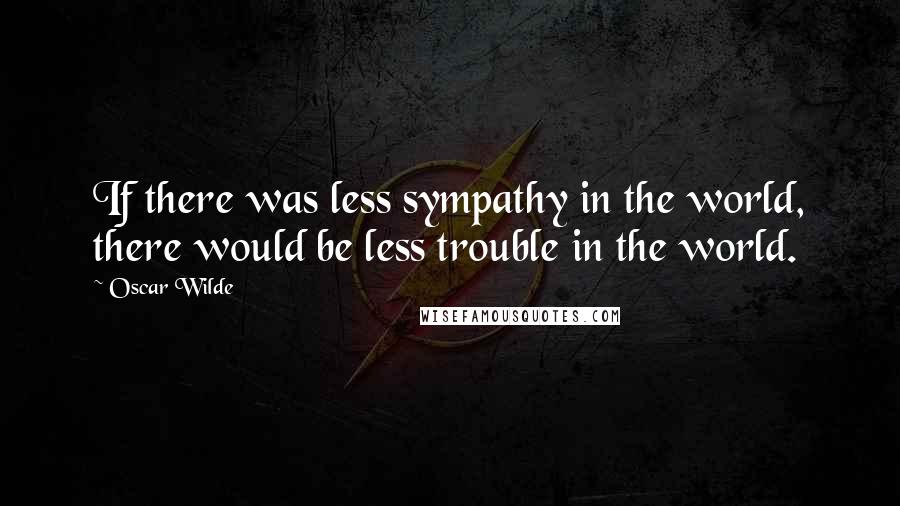 Oscar Wilde Quotes: If there was less sympathy in the world, there would be less trouble in the world.