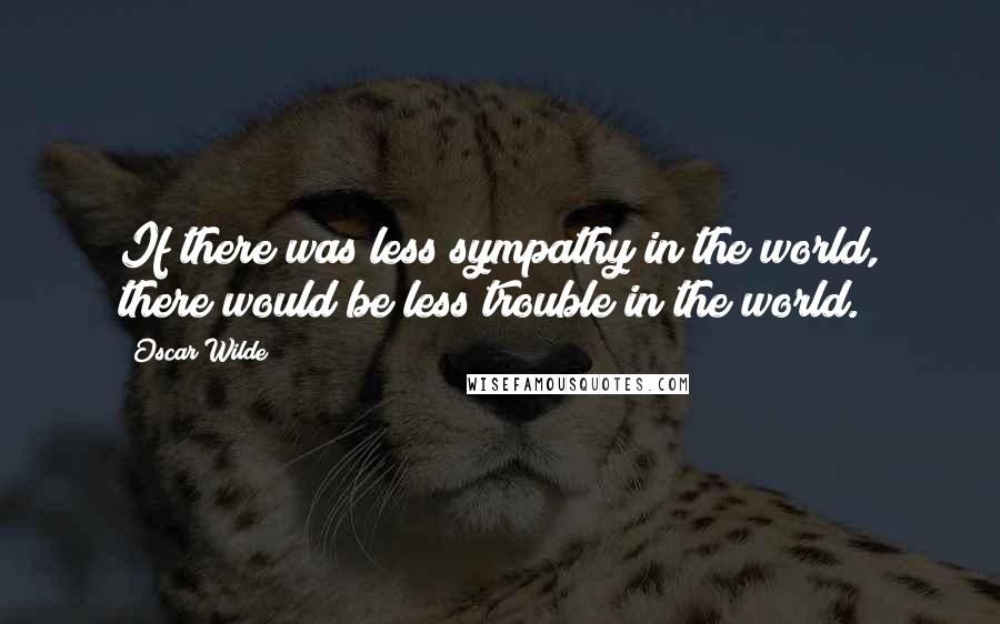 Oscar Wilde Quotes: If there was less sympathy in the world, there would be less trouble in the world.