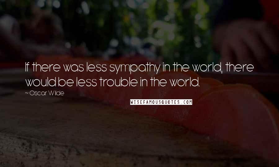 Oscar Wilde Quotes: If there was less sympathy in the world, there would be less trouble in the world.