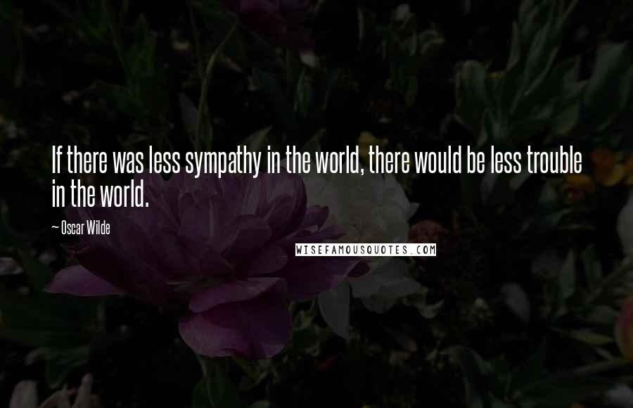 Oscar Wilde Quotes: If there was less sympathy in the world, there would be less trouble in the world.