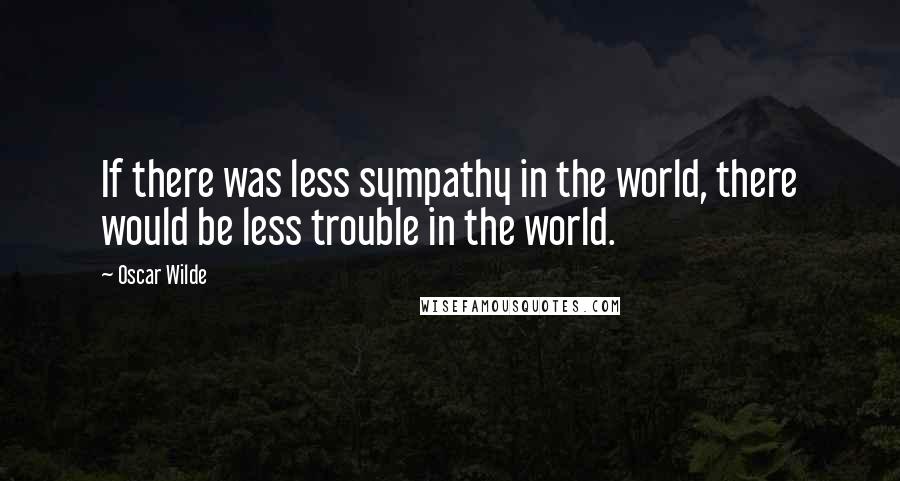 Oscar Wilde Quotes: If there was less sympathy in the world, there would be less trouble in the world.