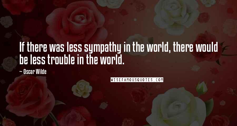 Oscar Wilde Quotes: If there was less sympathy in the world, there would be less trouble in the world.