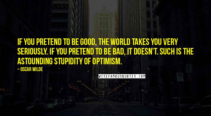 Oscar Wilde Quotes: If you pretend to be good, the world takes you very seriously. If you pretend to be bad, it doesn't. Such is the astounding stupidity of optimism.