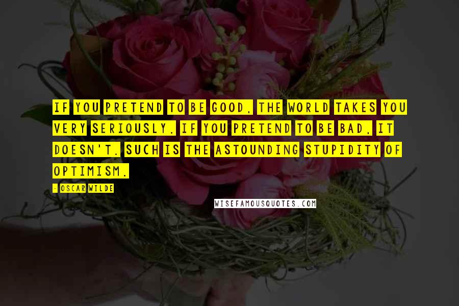 Oscar Wilde Quotes: If you pretend to be good, the world takes you very seriously. If you pretend to be bad, it doesn't. Such is the astounding stupidity of optimism.
