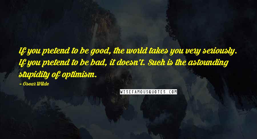 Oscar Wilde Quotes: If you pretend to be good, the world takes you very seriously. If you pretend to be bad, it doesn't. Such is the astounding stupidity of optimism.