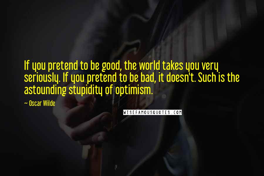 Oscar Wilde Quotes: If you pretend to be good, the world takes you very seriously. If you pretend to be bad, it doesn't. Such is the astounding stupidity of optimism.