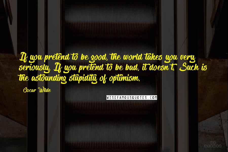 Oscar Wilde Quotes: If you pretend to be good, the world takes you very seriously. If you pretend to be bad, it doesn't. Such is the astounding stupidity of optimism.