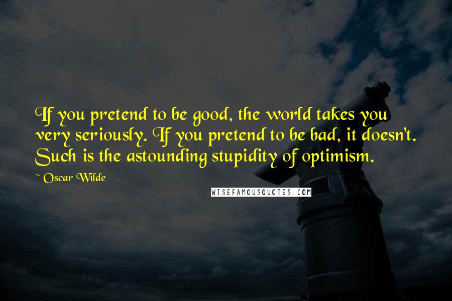 Oscar Wilde Quotes: If you pretend to be good, the world takes you very seriously. If you pretend to be bad, it doesn't. Such is the astounding stupidity of optimism.