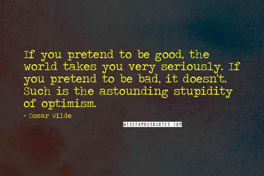 Oscar Wilde Quotes: If you pretend to be good, the world takes you very seriously. If you pretend to be bad, it doesn't. Such is the astounding stupidity of optimism.