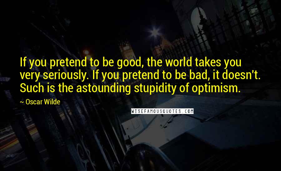 Oscar Wilde Quotes: If you pretend to be good, the world takes you very seriously. If you pretend to be bad, it doesn't. Such is the astounding stupidity of optimism.