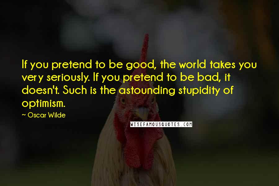 Oscar Wilde Quotes: If you pretend to be good, the world takes you very seriously. If you pretend to be bad, it doesn't. Such is the astounding stupidity of optimism.