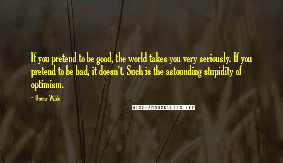Oscar Wilde Quotes: If you pretend to be good, the world takes you very seriously. If you pretend to be bad, it doesn't. Such is the astounding stupidity of optimism.