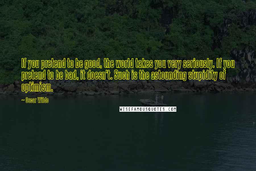 Oscar Wilde Quotes: If you pretend to be good, the world takes you very seriously. If you pretend to be bad, it doesn't. Such is the astounding stupidity of optimism.
