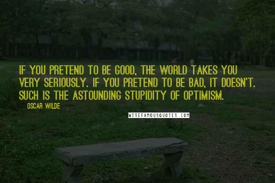 Oscar Wilde Quotes: If you pretend to be good, the world takes you very seriously. If you pretend to be bad, it doesn't. Such is the astounding stupidity of optimism.