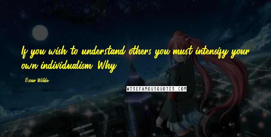 Oscar Wilde Quotes: If you wish to understand others you must intensify your own individualism. Why