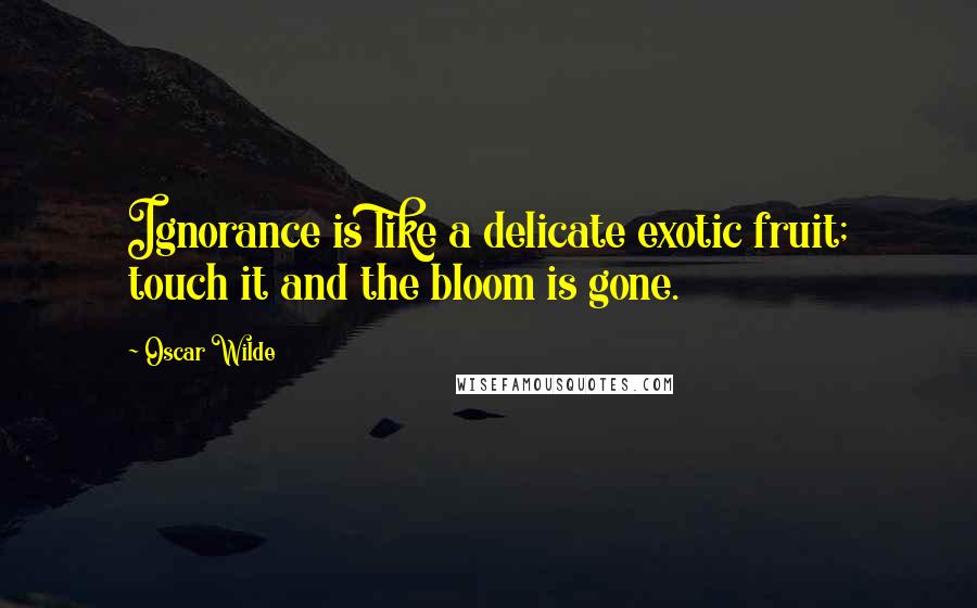 Oscar Wilde Quotes: Ignorance is like a delicate exotic fruit; touch it and the bloom is gone.