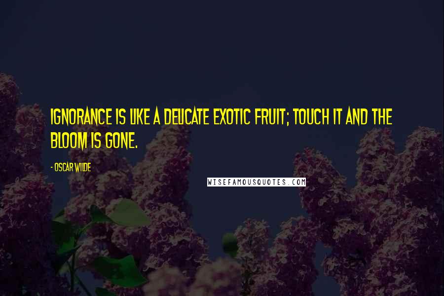 Oscar Wilde Quotes: Ignorance is like a delicate exotic fruit; touch it and the bloom is gone.