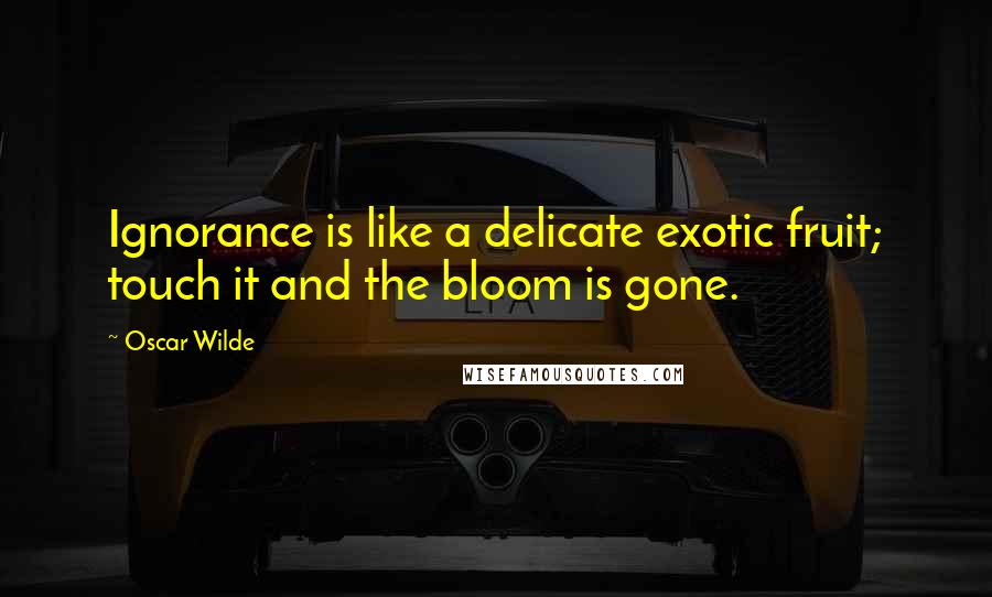 Oscar Wilde Quotes: Ignorance is like a delicate exotic fruit; touch it and the bloom is gone.