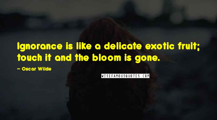 Oscar Wilde Quotes: Ignorance is like a delicate exotic fruit; touch it and the bloom is gone.