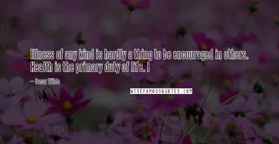 Oscar Wilde Quotes: Illness of any kind is hardly a thing to be encouraged in others. Health is the primary duty of life. I