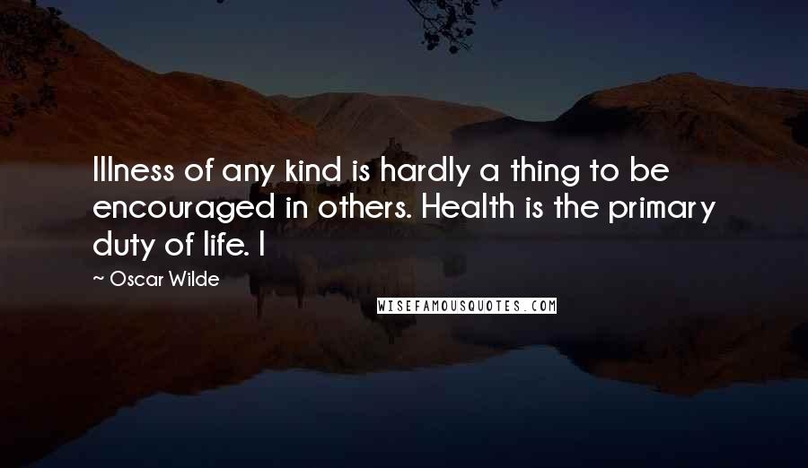 Oscar Wilde Quotes: Illness of any kind is hardly a thing to be encouraged in others. Health is the primary duty of life. I