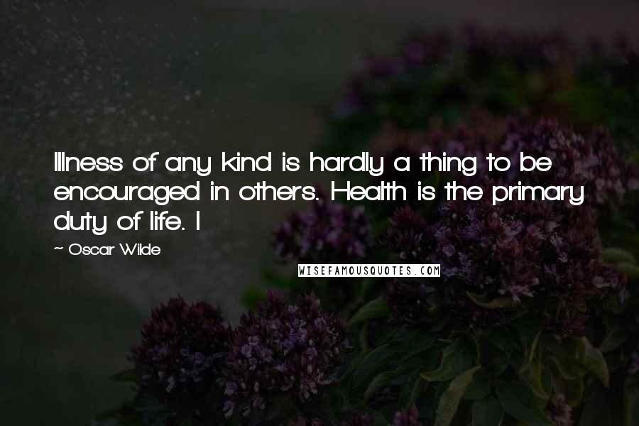 Oscar Wilde Quotes: Illness of any kind is hardly a thing to be encouraged in others. Health is the primary duty of life. I