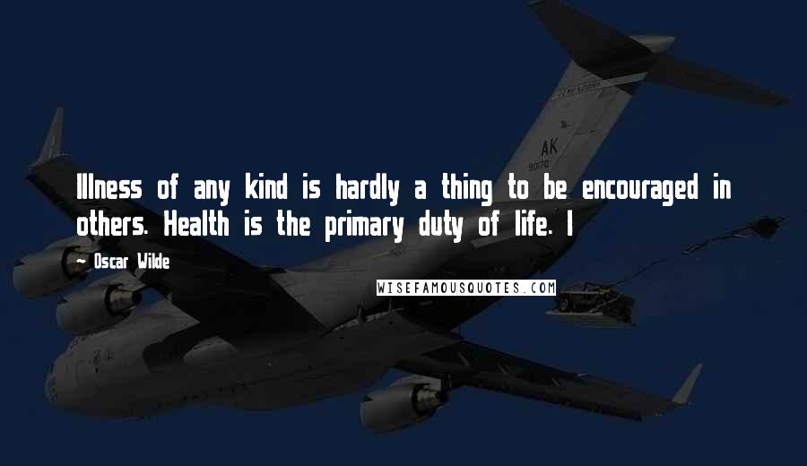 Oscar Wilde Quotes: Illness of any kind is hardly a thing to be encouraged in others. Health is the primary duty of life. I