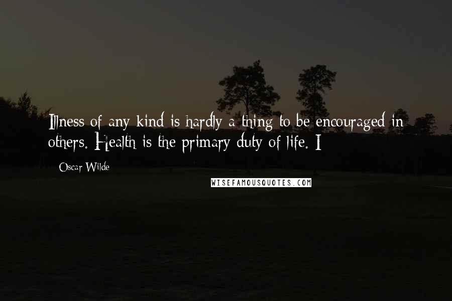 Oscar Wilde Quotes: Illness of any kind is hardly a thing to be encouraged in others. Health is the primary duty of life. I