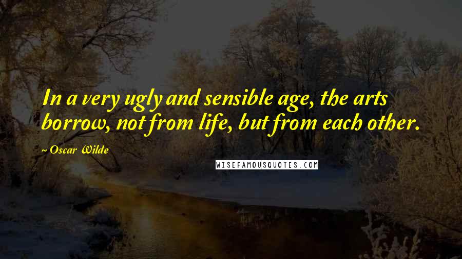 Oscar Wilde Quotes: In a very ugly and sensible age, the arts borrow, not from life, but from each other.