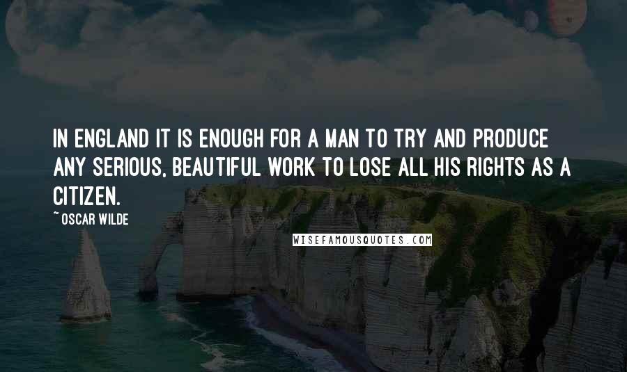 Oscar Wilde Quotes: In England it is enough for a man to try and produce any serious, beautiful work to lose all his rights as a citizen.