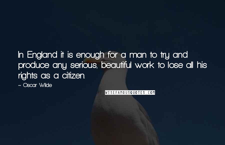 Oscar Wilde Quotes: In England it is enough for a man to try and produce any serious, beautiful work to lose all his rights as a citizen.