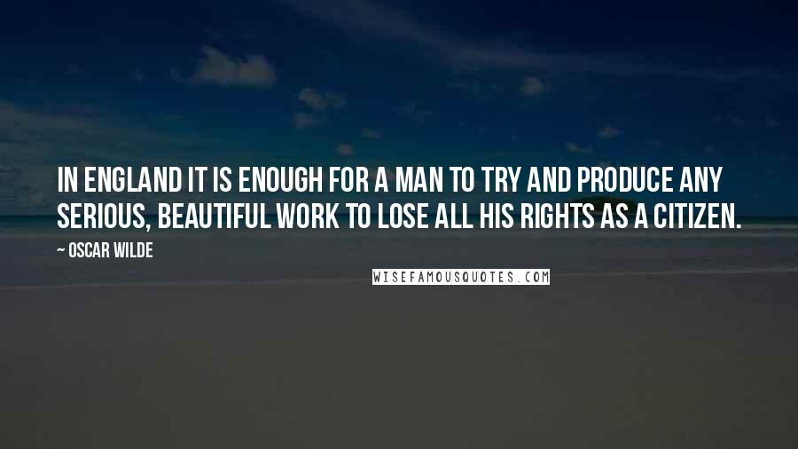 Oscar Wilde Quotes: In England it is enough for a man to try and produce any serious, beautiful work to lose all his rights as a citizen.