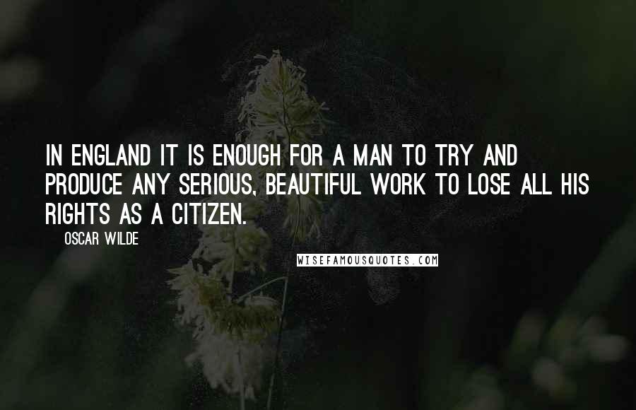 Oscar Wilde Quotes: In England it is enough for a man to try and produce any serious, beautiful work to lose all his rights as a citizen.