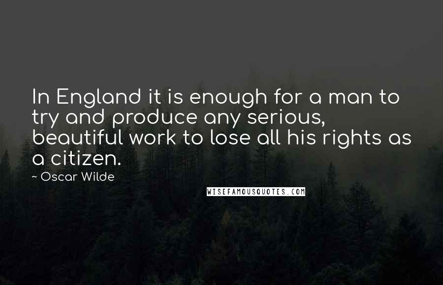 Oscar Wilde Quotes: In England it is enough for a man to try and produce any serious, beautiful work to lose all his rights as a citizen.