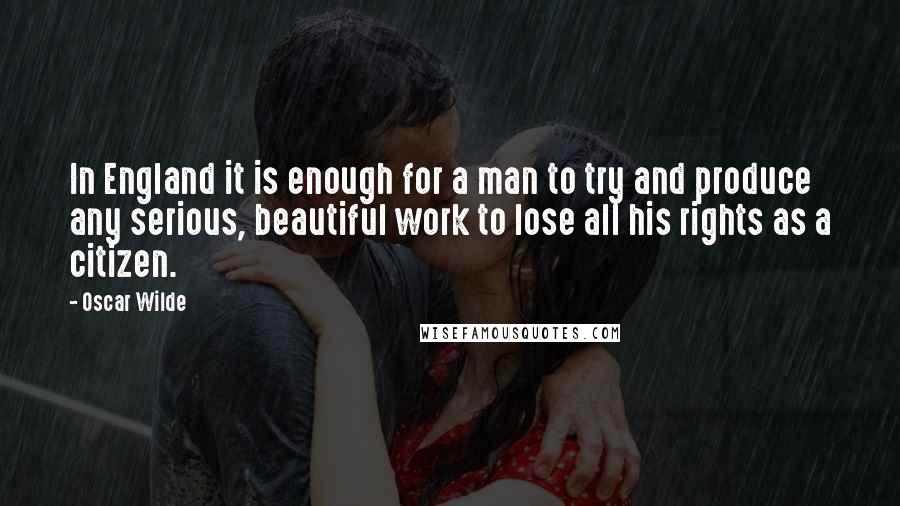 Oscar Wilde Quotes: In England it is enough for a man to try and produce any serious, beautiful work to lose all his rights as a citizen.