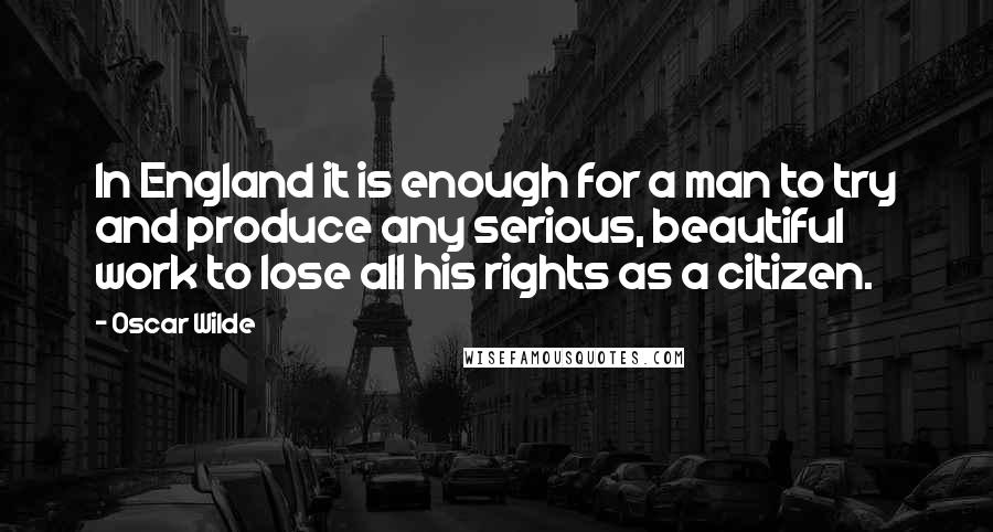 Oscar Wilde Quotes: In England it is enough for a man to try and produce any serious, beautiful work to lose all his rights as a citizen.