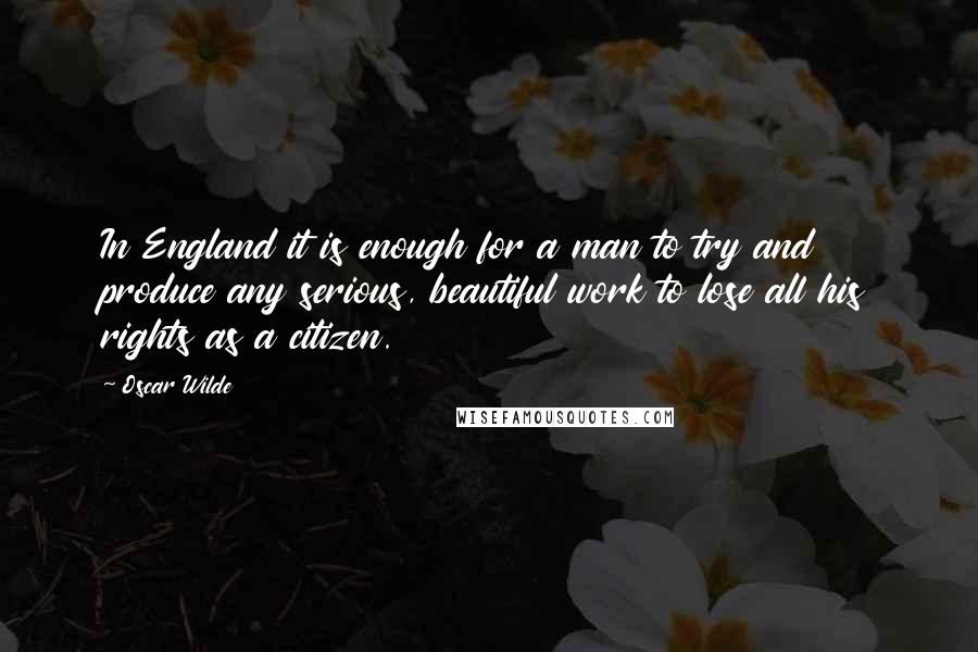 Oscar Wilde Quotes: In England it is enough for a man to try and produce any serious, beautiful work to lose all his rights as a citizen.