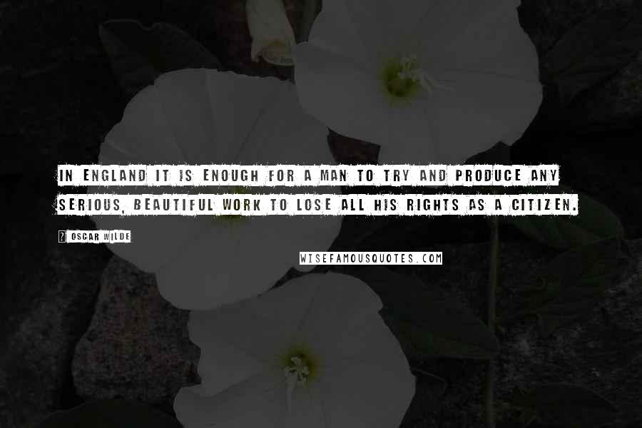 Oscar Wilde Quotes: In England it is enough for a man to try and produce any serious, beautiful work to lose all his rights as a citizen.