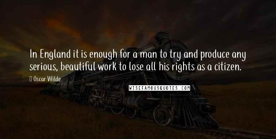 Oscar Wilde Quotes: In England it is enough for a man to try and produce any serious, beautiful work to lose all his rights as a citizen.