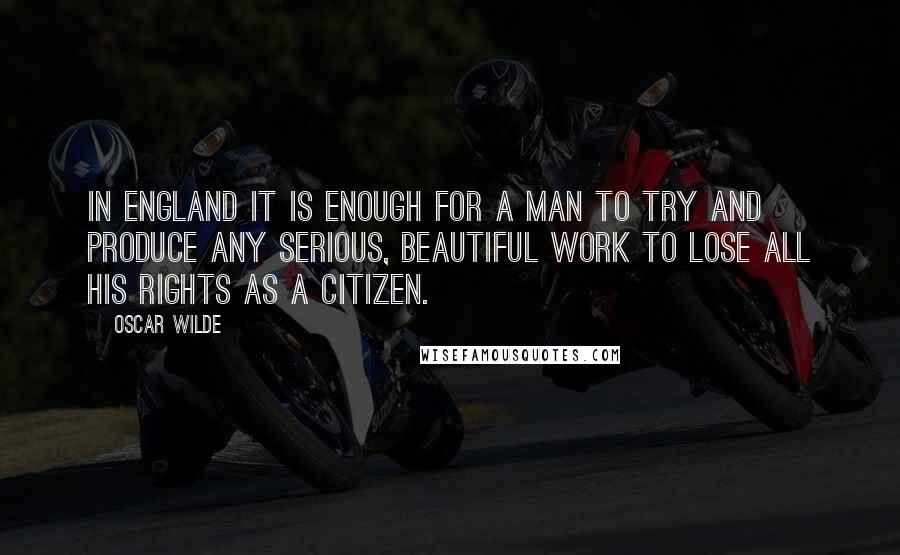 Oscar Wilde Quotes: In England it is enough for a man to try and produce any serious, beautiful work to lose all his rights as a citizen.