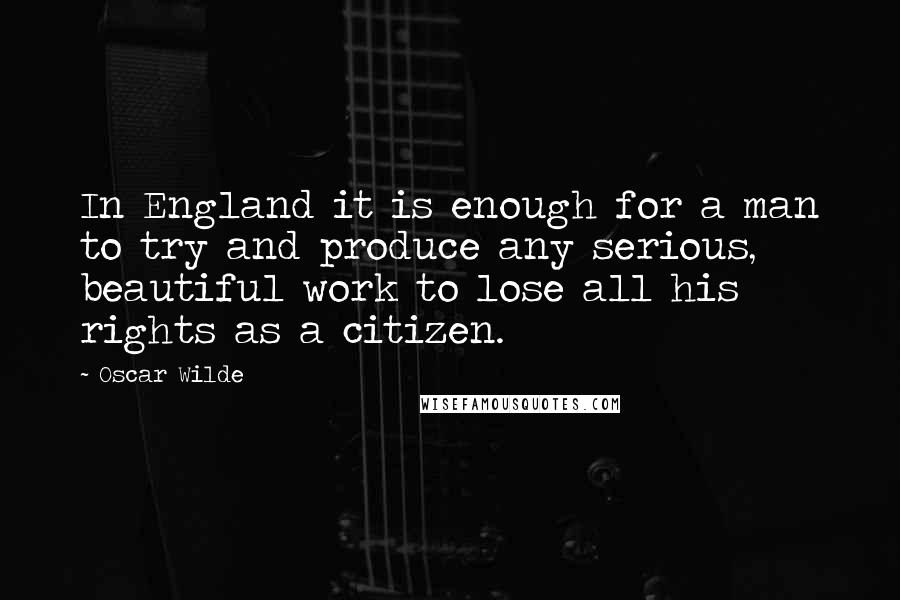 Oscar Wilde Quotes: In England it is enough for a man to try and produce any serious, beautiful work to lose all his rights as a citizen.