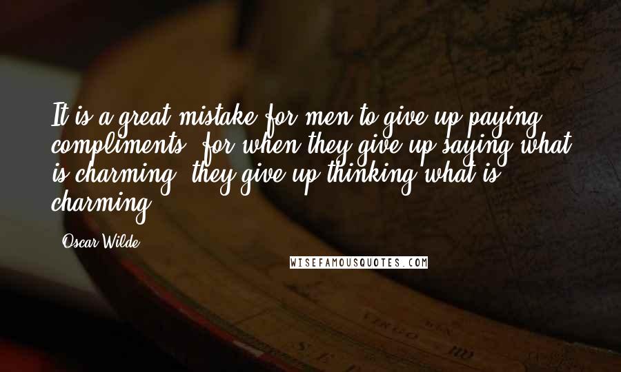 Oscar Wilde Quotes: It is a great mistake for men to give up paying compliments, for when they give up saying what is charming, they give up thinking what is charming.