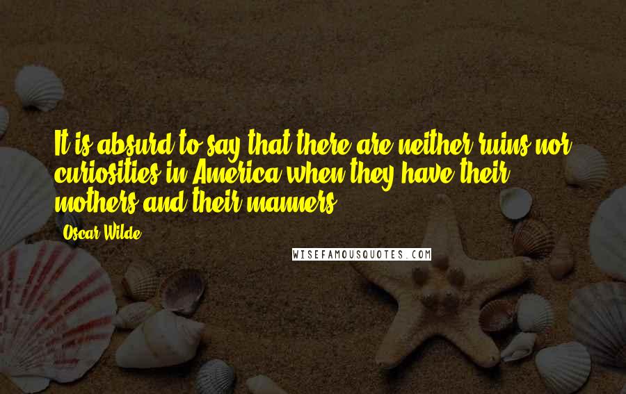 Oscar Wilde Quotes: It is absurd to say that there are neither ruins nor curiosities in America when they have their mothers and their manners.