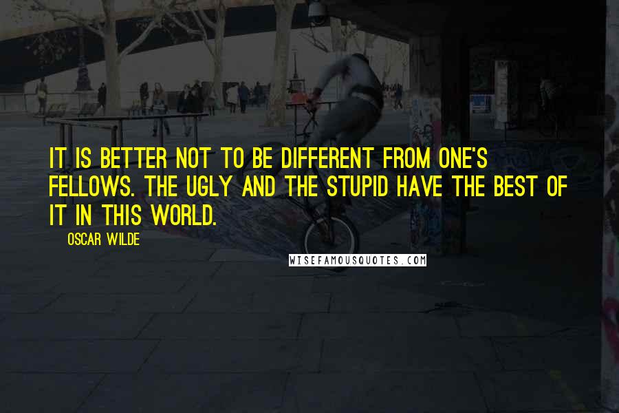 Oscar Wilde Quotes: It is better not to be different from one's fellows. The ugly and the stupid have the best of it in this world.