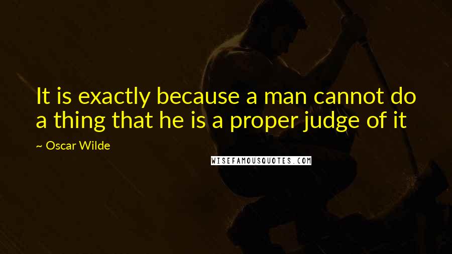 Oscar Wilde Quotes: It is exactly because a man cannot do a thing that he is a proper judge of it