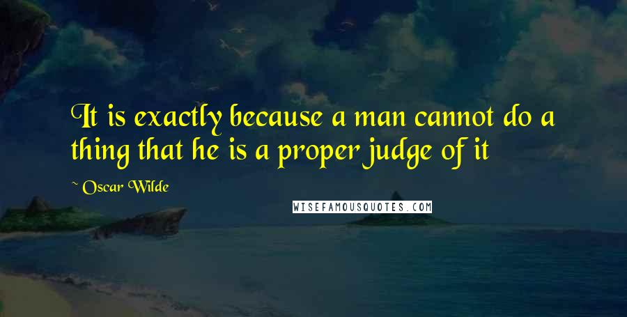 Oscar Wilde Quotes: It is exactly because a man cannot do a thing that he is a proper judge of it