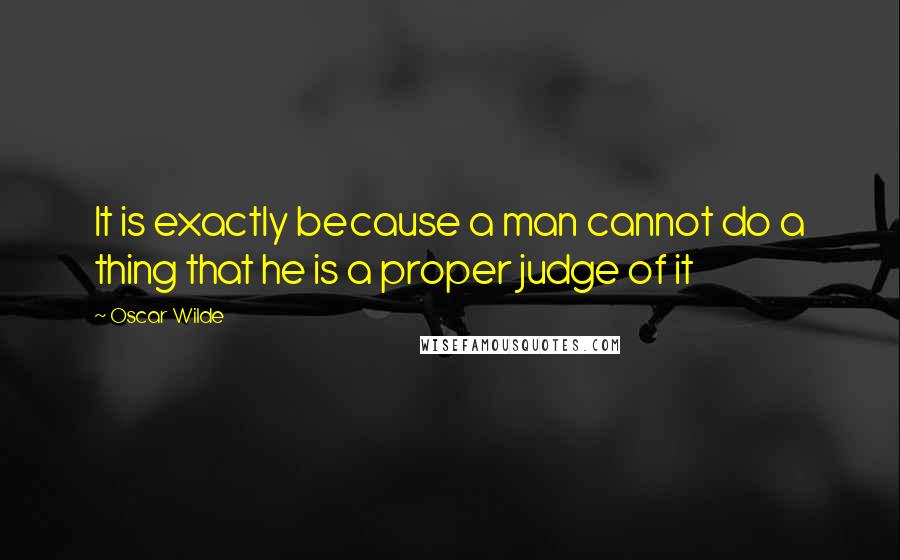 Oscar Wilde Quotes: It is exactly because a man cannot do a thing that he is a proper judge of it